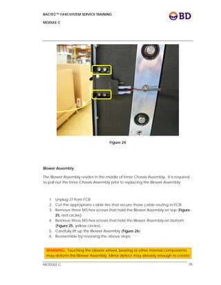 BACTEC™ FX40 SYSTEM SERVICE TRAINING
MODULE C
 
 
MODULE C 26
Figure 24
Blower Assembly
The Blower Assembly resides in the middle of Inner Chassis Assembly. It is required
to pull out the Inner Chassis Assembly prior to replacing the Blower Assembly.
1. Unplug J7 from FCB.
2. Cut the appropriate cable ties that secure those cable routing to FCB.
3. Remove three M3 hex screws that hold the Blower Assembly on top (Figure
25, red circles).
4. Remove three M3 hex screws that hold the Blower Assembly on bottom
(Figure 25, yellow circles).
5. Carefully lift up the Blower Assembly (Figure 26).
6. Reassemble by reversing the above steps.
WARNING: Touching the blower wheel, bearing or other internal components
may deform the Blower Assembly. Minor defect may already enough to create
 