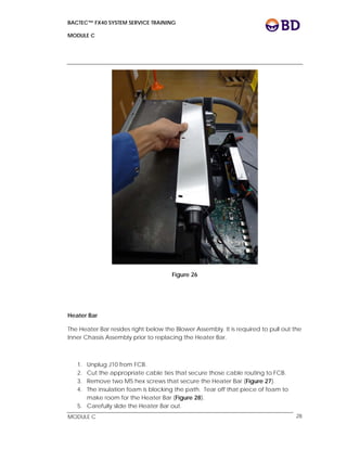 BACTEC™ FX40 SYSTEM SERVICE TRAINING
MODULE C
 
 
MODULE C 28
Figure 26
Heater Bar
The Heater Bar resides right below the Blower Assembly. It is required to pull out the
Inner Chassis Assembly prior to replacing the Heater Bar.
1. Unplug J10 from FCB.
2. Cut the appropriate cable ties that secure those cable routing to FCB.
3. Remove two M5 hex screws that secure the Heater Bar (Figure 27).
4. The insulation foam is blocking the path. Tear off that piece of foam to
make room for the Heater Bar (Figure 28).
5. Carefully slide the Heater Bar out.
 