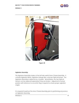 BACTEC™ FX40 SYSTEM SERVICE TRAINING
MODULE C
 
 
MODULE C 30
Figure 28
Agitation Assembly
The Agitation Assembly resides at the left side wall of Inner Chassis Assembly. It
contains Agitation Motor, Agitation Linkage Bars, and two Optical Sensors. The
Agitation Assembly is replaced as a module. Nevertheless, the two Optical
Sensors can be replaced separately if they are broken. Adjustment of sensor
position with reference to eccentric flag is required to ensure proper agitation
angles.
It is required to pull out the Inner Chassis Assembly prior to performing any service
on Agitation Assembly.
 