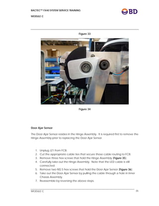 BACTEC™ FX40 SYSTEM SERVICE TRAINING
MODULE C
 
 
MODULE C 35
Figure 33
Figure 34
Door Ajar Sensor
The Door Ajar Sensor resides in the Hinge Assembly. It is required first to remove the
Hinge Assembly prior to replacing the Door Ajar Sensor.
1. Unplug J21 from FCB.
2. Cut the appropriate cable ties that secure those cable routing to FCB.
3. Remove three hex screws that hold the Hinge Assembly (Figure 35).
4. Carefully take out the Hinge Assembly. Note that the LED cable is still
connected.
5. Remove two M2.5 hex screws that hold the Door Ajar Sensor (Figure 36).
6. Take out the Door Ajar Sensor by pulling the cable through a hole in Inner
Chassis Assembly.
7. Reassemble by reversing the above steps.
 