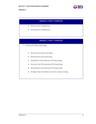 BACTEC™ FX40 SYSTEM SERVICE TRAINING
MODULE C
 
 
MODULE C 39
MODULE C TOPIC 3 EXERCISES
 Remove the Cooling Fan.
 Reinstall the Cooling Fan.
MODULE C TOPIC 3 EXERCISES
3. Access the Door Assembly:
 Remove the Door Assembly.
 Reinstall the Door Assembly.
 Identify the LED Indicator PCB Assembly.
 Remove the LED Indicator PCB Assembly.
 Reinstall the LED Indicator PCB Assembly.
 Realign Door Assembly to ensure proper closing.
 