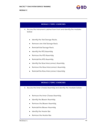 BACTEC™ FX40 SYSTEM SERVICE TRAINING
MODULE C
 
 
MODULE C 40
MODULE C TOPIC 3 EXERCISES
4. Access the instrument cabinet from front and identify the modules
below:
 Identify the Vial Storage Racks.
 Remove one Vial Storage Rack.
 Reinstall Vial Storage Rack.
 Identify the RTD Assembly.
 Remove the RTD Assembly
 Reinstall the RTD Assembly
 Identify the Row Interconnect Assembly
 Remove the Row Interconnect Assembly.
 Reinstall the Row Interconnect Assembly.
MODULE C TOPIC 3 EXERCISES
5. Access the Inner Chassis Assembly and identify the modules below:
 Remove the Inner Chassis Assembly.
 Identify the Blower Assembly.
 Remove the Blower Assembly.
 Reinstall the Blower Assembly
 Identify the Heater Bar.
 Remove the Heater Bar.
 