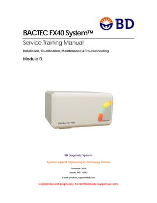 BACTEC FX40 System
Service Training Manual
Installation, Qualification, Maintenance & Troubleshooting
Module D
BD Diagnostic Systems
Systems Support Engineering & Technology Transfer
7 Loveton Circle
Sparks, MD 21152
E-mail: product_support@bd.com
Confidential and proprietary. For BD Worldwide Support use only.
 