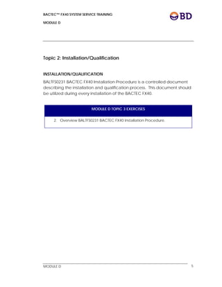 BACTEC™ FX40 SYSTEM SERVICE TRAINING
MODULE D
 
 
MODULE D 5
Topic 2: Installation/Qualification
INSTALLATION/QUALIFICATION
BALTFS0231 BACTEC FX40 Installation Procedure is a controlled document
describing the installation and qualification process. This document should
be utilized during every installation of the BACTEC FX40.
MODULE D TOPIC 3 EXERCISES
2. Overview BALTFS0231 BACTEC FX40 Installation Procedure.
 