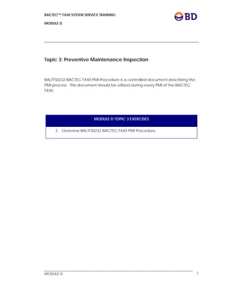 BACTEC™ FX40 SYSTEM SERVICE TRAINING
MODULE D
 
 
MODULE D 7
Topic 3: Preventive Maintenance Inspection
BALTFS0232 BACTEC FX40 PMI Procedure is a controlled document describing the
PMI process. This document should be utilized during every PMI of the BACTEC
FX40.
MODULE D TOPIC 3 EXERCISES
3. Overview BALTFS0232 BACTEC FX40 PMI Procedure.
 