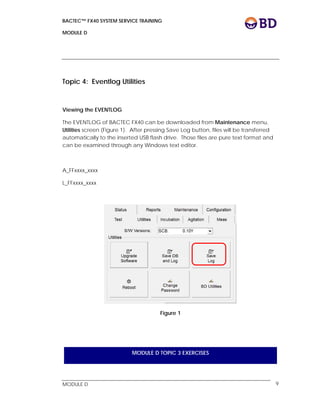 BACTEC™ FX40 SYSTEM SERVICE TRAINING
MODULE D
 
 
MODULE D 9
Topic 4: Eventlog Utilities
Viewing the EVENTLOG
The EVENTLOG of BACTEC FX40 can be downloaded from Maintenance menu,
Utilities screen (Figure 1). After pressing Save Log button, files will be transferred
automatically to the inserted USB flash drive. Those files are pure text format and
can be examined through any Windows text editor.
A_FFxxxx_xxxx
L_FFxxxx_xxxx
Figure 1
MODULE D TOPIC 3 EXERCISES
 