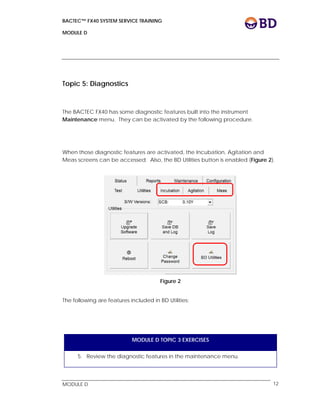BACTEC™ FX40 SYSTEM SERVICE TRAINING
MODULE D
 
 
MODULE D 12
Topic 5: Diagnostics
The BACTEC FX40 has some diagnostic features built into the instrument
Maintenance menu. They can be activated by the following procedure.
When those diagnostic features are activated, the Incubation, Agitation and
Meas screens can be accessed. Also, the BD Utilities button is enabled (Figure 2).
 
Figure 2
The following are features included in BD Utilities:
MODULE D TOPIC 3 EXERCISES
5. Review the diagnostic features in the maintenance menu.
 