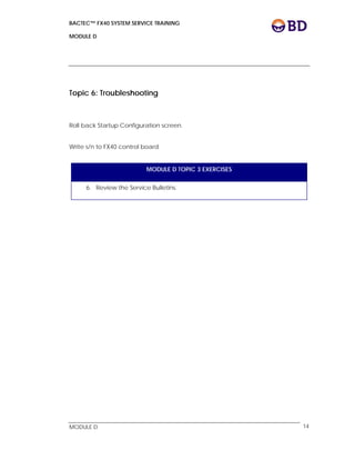 BACTEC™ FX40 SYSTEM SERVICE TRAINING
MODULE D
 
 
MODULE D 14
Topic 6: Troubleshooting
Roll back Startup Configuration screen.
Write s/n to FX40 control board
MODULE D TOPIC 3 EXERCISES
6. Review the Service Bulletins.
 