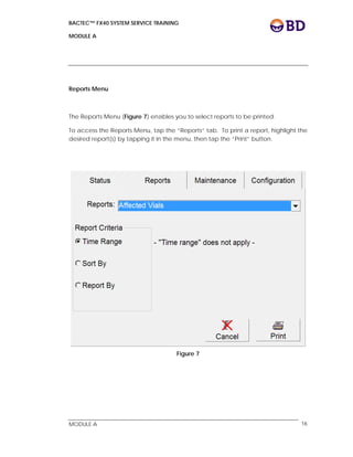BACTEC™ FX40 SYSTEM SERVICE TRAINING
MODULE A
 
 
MODULE A 16
Reports Menu
The Reports Menu (Figure 7) enables you to select reports to be printed.
To access the Reports Menu, tap the “Reports” tab. To print a report, highlight the
desired report(s) by tapping it in the menu, then tap the “Print” button.
Figure 7
 