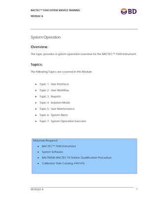 BACTEC™ FX40 SYSTEM SERVICE TRAINING
MODULE A
 
 
MODULE A 1
System Operation
Overview:
This topic provides a system operation overview for the BACTEC™ FX40 Instrument.
Topics:
The following Topics are covered in this Module:
 Topic 1: User Interface
 Topic 2: User Workflow
 Topic 3: Reports
 Topic 4: Isolation Mode
 Topic 5: User Maintenance
 Topic 6: System Alerts
 Topic 7: System Operation Exercises
Materials Required:
 BACTEC™ FX40 Instrument
 System Software
 BALTTI0585 BACTEC FX Station Qualification Procedure
 Calibrator Vials Catalog #441476
 