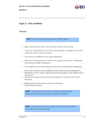 BACTEC™ FX40 SYSTEM SERVICE TRAINING
MODULE A
 
 
MODULE A 20
Topic 2: User workflow
Vial Entry
o Open the instrument door, the barcode scanner will activate.
o Touch the <VIAL ENTRY> icon on the Status display or simply scan the vial
sequence and accession number.
o The vial entry workflow screen will be displayed.
o When the vial sequence is scanned, the sequence number, media type
and protocol length is displayed.
o The available station LEDs inside the instrument will illuminate solid green.
o Place the vial into any available station (illuminated solid green).
o Workflow screen clears, Vial Entry sound is played, and station LED is
turned off.
o (Instrument associates accession and sequence numbers with station
location).
o Repeat process for each vial to be entered.
o Close instrument door.
NOTE: Ensure all vials are seated prior to door closure
NOTE: Do not place the vial into a station not illuminated
(blocked station or station with non-functioning LEDs).
NOTE: Vial sequence and accession numbers can be entered
manually at the Culture screen.
 
