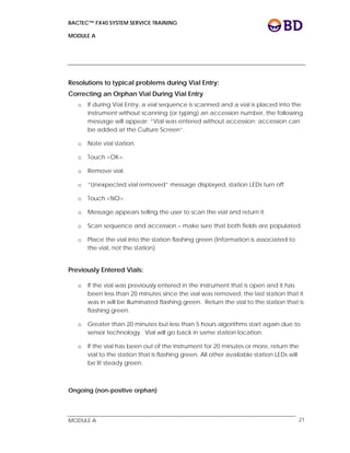 BACTEC™ FX40 SYSTEM SERVICE TRAINING
MODULE A
 
 
MODULE A 21
Resolutions to typical problems during Vial Entry:
Correcting an Orphan Vial During Vial Entry
o If during Vial Entry, a vial sequence is scanned and a vial is placed into the
instrument without scanning (or typing) an accession number, the following
message will appear: “Vial was entered without accession; accession can
be added at the Culture Screen”.
o Note vial station.
o Touch <OK>.
o Remove vial.
o “Unexpected vial removed” message displayed, station LEDs turn off.
o Touch <NO>.
o Message appears telling the user to scan the vial and return it.
o Scan sequence and accession – make sure that both fields are populated.
o Place the vial into the station flashing green (Information is associated to
the vial, not the station).
Previously Entered Vials:
o If the vial was previously entered in the instrument that is open and it has
been less than 20 minutes since the vial was removed, the last station that it
was in will be illuminated flashing green. Return the vial to the station that is
flashing green.
o Greater than 20 minutes but less than 5 hours algorithms start again due to
sensor technology. Vial will go back in same station location.
o If the vial has been out of the instrument for 20 minutes or more, return the
vial to the station that is flashing green. All other available station LEDs will
be lit steady green.
Ongoing (non-positive orphan)
 