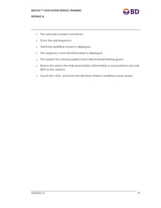 BACTEC™ FX40 SYSTEM SERVICE TRAINING
MODULE A
 
 
MODULE A 24
o The barcode reader is turned on.
o Scan the vial sequence.
o Vial Entry workflow screen is displayed.
o The sequence and vial information is displayed.
o The station the vial was pulled from is illuminated flashing green.
o Return the vial to the indicated station (information is associated to the vial,
NOT to the station).
o Touch the <Exit> and note the Remove Positive workflow is now active.
 