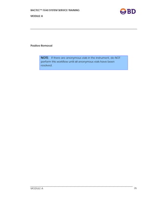 BACTEC™ FX40 SYSTEM SERVICE TRAINING
MODULE A
 
 
MODULE A 26
Positive Removal
NOTE: If there are anonymous vials in the instrument, do NOT
perform this workflow until all anonymous vials have been
resolved.
 