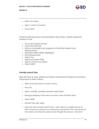 BACTEC™ FX40 SYSTEM SERVICE TRAINING
MODULE A
 
 
MODULE A 28
o Select accession.
o Type in correct accession.
o Touch SAVE.
If vial has already been removed before they notice, obtain sequence
number of vial.
o Go to the Culture Screen.
o Touch the Vial Tab.
o Scan or manually enter sequence of vial that needs to be
disassociated.
o Vial information will be displayed.
o Press Disassociate.
o Select Yes.
o Select accession field.
o Type in correct accession.
o Touch SAVE.
Partially Seated Vials
Alert_09: One or more stations has had a measurement failure or has had a
vial presence switch failure.
o Open instrument door to resolve error(s).
o Press OK.
o Open carefully - partially unseated vial(s) inside!
o Message displayed: Push vials in to reseat. Press OK when done.
o Select NOW.
o DO NOT PULL ANY VIALS.
o Fully seat vials in stations with lit LEDs – there will be no audible sound, or,
there may be the sound of an anonymous vial insertion if the vial was out of
the station so far that the station sensor thought the vial was “removed.”
 