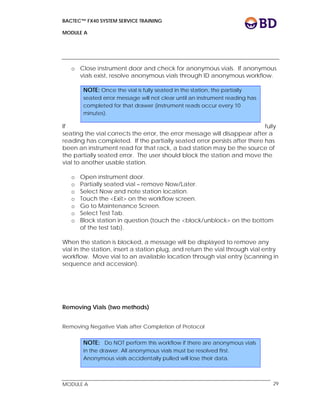 BACTEC™ FX40 SYSTEM SERVICE TRAINING
MODULE A
 
 
MODULE A 29
o Close instrument door and check for anonymous vials. If anonymous
vials exist, resolve anonymous vials through ID anonymous workflow.
If fully
seating the vial corrects the error, the error message will disappear after a
reading has completed. If the partially seated error persists after there has
been an instrument read for that rack, a bad station may be the source of
the partially seated error. The user should block the station and move the
vial to another usable station.
o Open instrument door.
o Partially seated vial – remove Now/Later.
o Select Now and note station location.
o Touch the <Exit> on the workflow screen.
o Go to Maintenance Screen.
o Select Test Tab.
o Block station in question (touch the <block/unblock> on the bottom
of the test tab).
When the station is blocked, a message will be displayed to remove any
vial in the station, insert a station plug, and return the vial through vial entry
workflow. Move vial to an available location through vial entry (scanning in
sequence and accession).
Removing Vials (two methods)
Removing Negative Vials after Completion of Protocol
NOTE: Once the vial is fully seated in the station, the partially
seated error message will not clear until an instrument reading has
completed for that drawer (instrument reads occur every 10
minutes).
NOTE: Do NOT perform this workflow if there are anonymous vials
in the drawer. All anonymous vials must be resolved first.
Anonymous vials accidentally pulled will lose their data.
 