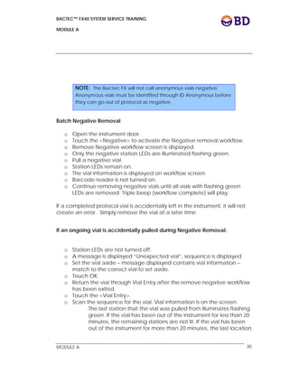 BACTEC™ FX40 SYSTEM SERVICE TRAINING
MODULE A
 
 
MODULE A 30
 
Batch Negative Removal
o Open the instrument door.
o Touch the <Negative> to activate the Negative removal workflow.
o Remove Negative workflow screen is displayed.
o Only the negative station LEDs are illuminated flashing green.
o Pull a negative vial.
o Station LEDs remain on.
o The vial information is displayed on workflow screen.
o Barcode reader is not turned on.
o Continue removing negative vials until all vials with flashing green
LEDs are removed. Triple beep (workflow complete) will play.
If a completed protocol vial is accidentally left in the instrument, it will not
create an error. Simply remove the vial at a later time
 
If an ongoing vial is accidentally pulled during Negative Removal:
 
o Station LEDs are not turned off.
o A message is displayed “Unexpected vial”, sequence is displayed
o Set the vial aside – message displayed contains vial information –
match to the correct vial to set aside.
o Touch OK.
o Return the vial through Vial Entry after the remove negative workflow
has been exited.
o Touch the <Vial Entry>.
o Scan the sequence for the vial, Vial information is on the screen.
The last station that the vial was pulled from illuminates flashing
green. If the vial has been out of the instrument for less than 20
minutes, the remaining stations are not lit. If the vial has been
out of the instrument for more than 20 minutes, the last location
NOTE: The Bactec FX will not call anonymous vials negative.
Anonymous vials must be identified through ID Anonymous before
they can go out of protocol as negative.
 
