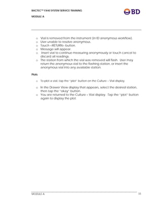 BACTEC™ FX40 SYSTEM SERVICE TRAINING
MODULE A
 
 
MODULE A 33
o Vial is removed from the instrument (in ID anonymous workflow).
o User unable to resolve anonymous.
o Touch <RETURN> button.
o Message will appear.
o Insert vial to continue measuring anonymously or touch cancel to
discard all readings.
o The station from which the vial was removed will flash. User may
return the anonymous vial to the flashing station, or insert the
anonymous vial into any available station.
Plots
o To plot a vial, tap the “plot” button on the Culture – Vial display.
o In the Drawer View display that appears, select the desired station,
then tap the “okay” button.
o You are returned to the Culture – Vial display. Tap the “plot” button
again to display the plot.
 