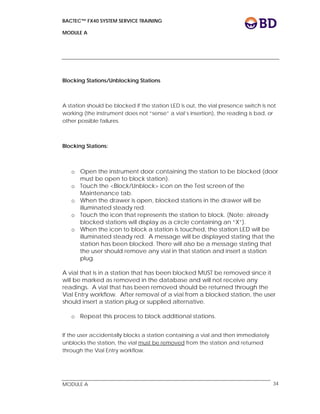 BACTEC™ FX40 SYSTEM SERVICE TRAINING
MODULE A
 
 
MODULE A 34
Blocking Stations/Unblocking Stations
A station should be blocked if the station LED is out, the vial presence switch is not
working (the instrument does not “sense” a vial’s insertion), the reading is bad, or
other possible failures.
Blocking Stations:
o Open the instrument door containing the station to be blocked (door
must be open to block station).
o Touch the <Block/Unblock> icon on the Test screen of the
Maintenance tab.
o When the drawer is open, blocked stations in the drawer will be
illuminated steady red.
o Touch the icon that represents the station to block. (Note: already
blocked stations will display as a circle containing an “X”).
o When the icon to block a station is touched, the station LED will be
illuminated steady red. A message will be displayed stating that the
station has been blocked. There will also be a message stating that
the user should remove any vial in that station and insert a station
plug.
A vial that is in a station that has been blocked MUST be removed since it
will be marked as removed in the database and will not receive any
readings. A vial that has been removed should be returned through the
Vial Entry workflow. After removal of a vial from a blocked station, the user
should insert a station plug or supplied alternative.
o Repeat this process to block additional stations.
If the user accidentally blocks a station containing a vial and then immediately
unblocks the station, the vial must be removed from the station and returned
through the Vial Entry workflow.
 