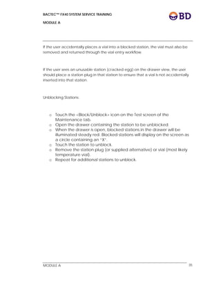 BACTEC™ FX40 SYSTEM SERVICE TRAINING
MODULE A
 
 
MODULE A 35
If the user accidentally places a vial into a blocked station, the vial must also be
removed and returned through the vial entry workflow.
If the user sees an unusable station (cracked egg) on the drawer view, the user
should place a station plug in that station to ensure that a vial is not accidentally
inserted into that station.
Unblocking Stations:
o Touch the <Block/Unblock> icon on the Test screen of the
Maintenance tab.
o Open the drawer containing the station to be unblocked.
o When the drawer is open, blocked stations in the drawer will be
illuminated steady red. Blocked stations will display on the screen as
a circle containing an “X”.
o Touch the station to unblock.
o Remove the station plug (or supplied alternative) or vial (most likely
temperature vial).
o Repeat for additional stations to unblock.
 