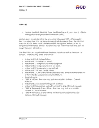 BACTEC™ FX40 SYSTEM SERVICE TRAINING
MODULE A
 
 
MODULE A 36
Alert List
o To view the FX40 Alert List: From the Main Status Screen, touch <Alert>
Icon (yellow triangle with exclamation point).
Active alerts are designated by an exclamation point (!). After an alert
becomes inactive, the exclamation point will disappear from the alert list.
After all active alerts have been resolved; the System Alert Icon will no
longer be illuminated amber. An alert may be removed from the alert list
only if the alert is inactive.
The Alert List can be printed from the Reports tab as well as the Alert List
screen. The following alerts are critical.
o Instrument X: Agitation failure.
o Instrument X: Incubation failure.
o Instrument X: Temperature under set point.
o Instrument X: Temperature over set point.
o Instrument X: Temperature sensor fault
o Instrument X: Blower motor failure.
o Instrument X: One or more stations have had a measurement failure
or have had a vial presence switch failure.
o Upgrade error.
o FX40 ‘X’ offline. Remove any vials in unusable stations. Consult
manual.
o Instrument X: Measurement system is offline.
o Instrument X contains a vial with a reading gap. Consult manual.
o FX40 ‘X’ Rows A & B are offline. Remove any vials in unusable
stations. Consult manual.
o FX40 ‘X’ Rows C & D are offline. Remove any vials in unusable
stations. Consult manual.
 
