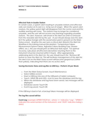 BACTEC™ FX40 SYSTEM SERVICE TRAINING
MODULE A
 
 
MODULE A 38
Affected Vials in Usable Station
In certain cases, a system alert resulting in unusable stations and affected
vials can resolve on its own (i.e. temp out of range). When the system alert
resolves, the yellow system light will disappear from the center oval and the
audible warning will cease. The stations may no longer be considered
unusable, and the user will not receive any warnings regarding unusable
stations. The alert, however, will remain in the Alert List until it is removed
from the viewable alert list by the user. A user should always view the alert
list if the yellow triangle with the exclamation point is present on the Main
Status screen. Anytime the user sees a critical alert (listed in the Alert List
Workflow in this training manual (Incubation / Temperature Failure,
Measurement System Failure, Agitation Failure Reading Gap, Drawer
offline, etc.), the user should print an Affected Vials report. For optimal
recovery, subculture all affected vials before returning them to the
instrument (must be returned within 5 hours). After appropriately
addressing alerts in the Alert List, the user should touch the “Remove All”
button to clear the Alert List. This will facilitate management of the alert list:
the alert icon on the Main Status screen will become grayed-out (rather
than yellow), indicating that there are no active alerts.
Saving Electronic Data and Log files to USB Key – Perform 2X per Week
o From the Main Status Screen, touch Maintenance.
o Select Utilities screen.
o Insert a USB key into one of the USB ports of tablet computer.
o Touch <SAVE DB and LOG> icon to save the database and the log
o When the database and log have been saved, two messages will be
displayed:
o Database saved. Touch OK
o Event Log saved. Touch OK
If the USB key is bad or full, a backup failure message will be displayed.
The log files saved will be:
Event Log (example LSPM0110529.txt – where “L” indicates “Log”, “SPM011”
indicates the serial number of the instrument, and “0529” indicates today’s
date).
 