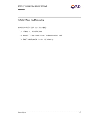 BACTEC™ FX40 SYSTEM SERVICE TRAINING
MODULE A
 
 
MODULE A 47
Isolation Mode Troubleshooting
Isolation mode can be caused by
 Tablet PC malfunction
 Power or communication cable disconnected
 FX40 user interface stopped working
 
