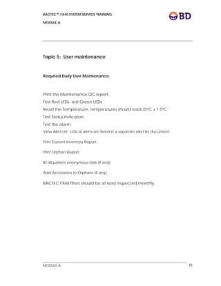 BACTEC™ FX40 SYSTEM SERVICE TRAINING
MODULE A
 
 
MODULE A 48
Topic 5: User maintenance
Required Daily User Maintenance:
Print the Maintenance QC report.
Test Red LEDs, test Green LEDs
Read the Temperature, temperatures should read 35ºC ± 1.5ºC.
Test Status Indicators
Test the alarm.
View Alert List; critical alerts are listed in a separate alert list document.
Print Current Inventory Report.
Print Orphan Report.
ID all patient anonymous vials (if any).
Add Accessions to Orphans (if any).
BACTEC FX40 filters should be at least inspected monthly.
 
