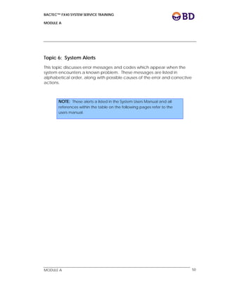 BACTEC™ FX40 SYSTEM SERVICE TRAINING
MODULE A
 
 
MODULE A 50
Topic 6: System Alerts
This topic discusses error messages and codes which appear when the
system encounters a known problem. These messages are listed in
alphabetical order, along with possible causes of the error and corrective
actions.
NOTE: These alerts a listed in the System Users Manual and all
references within the table on the following pages refer to the
users manual.
 