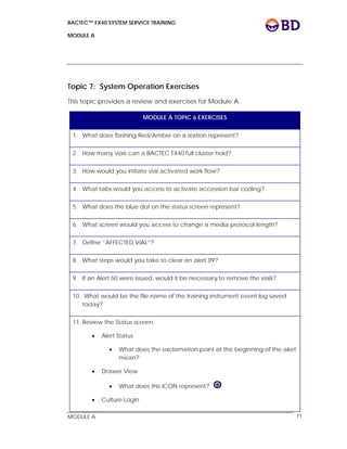BACTEC™ FX40 SYSTEM SERVICE TRAINING
MODULE A
 
 
MODULE A 71
Topic 7: System Operation Exercises
This topic provides a review and exercises for Module A.
MODULE A TOPIC 6 EXERCISES
1. What does flashing Red/Amber on a station represent?
2. How many vials can a BACTEC FX40 full cluster hold?
3. How would you initiate vial activated work flow?
4. What tabs would you access to activate accession bar coding?
5. What does the blue dot on the status screen represent?
6. What screen would you access to change a media protocol length?
7. Define “AFFECTED VIAL”?
8. What steps would you take to clear an alert 09?
9. If an Alert 50 were issued, would it be necessary to remove the vials?
10. What would be the file name of the training instrument event log saved
today?
11. Review the Status screen.
 Alert Status
 What does the exclamation point at the beginning of the alert
mean?
 Drawer View
 What does this ICON represent?
 Culture Login
 