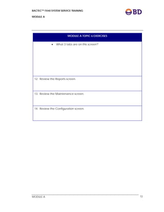 BACTEC™ FX40 SYSTEM SERVICE TRAINING
MODULE A
 
 
MODULE A 72
MODULE A TOPIC 6 EXERCISES
 What 3 tabs are on this screen?
12. Review the Reports screen.
13. Review the Maintenance screen.
14. Review the Configuration screen.
 