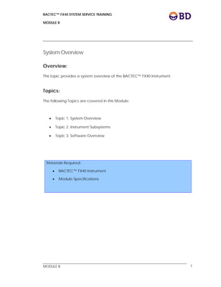 BACTEC™ FX40 SYSTEM SERVICE TRAINING
MODULE B
 
 
MODULE B 1
System Overview
Overview:
This topic provides a system overview of the BACTEC™ FX40 Instrument.
Topics:
The following Topics are covered in this Module:
 Topic 1: System Overview
 Topic 2: Instrument Subsystems
 Topic 3: Software Overview
Materials Required:
 BACTEC™ FX40 Instrument
 Module Specifications
 