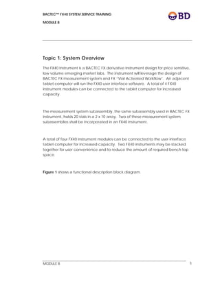 BACTEC™ FX40 SYSTEM SERVICE TRAINING
MODULE B
 
 
MODULE B 3
Topic 1: System Overview
The FX40 instrument is a BACTEC FX derivative instrument design for price sensitive,
low volume emerging market labs. The instrument will leverage the design of
BACTEC FX measurement system and FX “Vial Activated Workflow”. An adjacent
tablet computer will run the FX40 user interface software. A total of 4 FX40
instrument modules can be connected to the tablet computer for increased
capacity.
The measurement system subassembly, the same subassembly used in BACTEC FX
instrument, holds 20 vials in a 2 x 10 array. Two of these measurement system
subassemblies shall be incorporated in an FX40 instrument.
A total of four FX40 instrument modules can be connected to the user interface
tablet computer for increased capacity. Two FX40 instruments may be stacked
together for user convenience and to reduce the amount of required bench top
space.
Figure 1 shows a functional description block diagram.
 