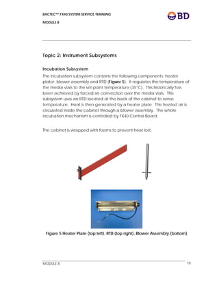 BACTEC™ FX40 SYSTEM SERVICE TRAINING
MODULE B
 
 
MODULE B 10
Topic 2: Instrument Subsystems
Incubation Subsystem
The incubation subsystem contains the following components: heater
plater, blower assembly and RTD (Figure 5). It regulates the temperature of
the media vials to the set-point temperature (35°C). This historically has
been achieved by forced air convection over the media vials. This
subsystem uses an RTD located at the back of the cabinet to sense
temperature. Heat is then generated by a heater plate. This heated air is
circulated inside the cabinet through a blower assembly. The whole
incubation mechanism is controlled by FX40 Control Board.
The cabinet is wrapped with foams to prevent heat lost.
Figure 5 Heater Plate (top left), RTD (top right), Blower Assembly (bottom)
 