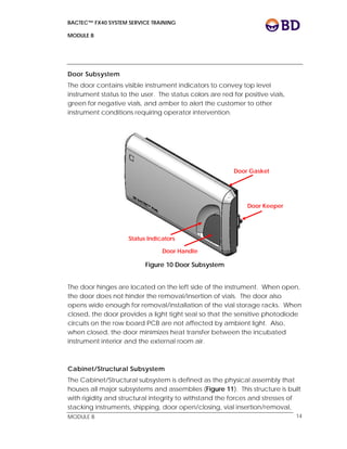 BACTEC™ FX40 SYSTEM SERVICE TRAINING
MODULE B
 
 
MODULE B 14
Door Subsystem
The door contains visible instrument indicators to convey top level
instrument status to the user. The status colors are red for positive vials,
green for negative vials, and amber to alert the customer to other
instrument conditions requiring operator intervention.
Figure 10 Door Subsystem
The door hinges are located on the left side of the instrument. When open,
the door does not hinder the removal/insertion of vials. The door also
opens wide enough for removal/installation of the vial storage racks. When
closed, the door provides a light tight seal so that the sensitive photodiode
circuits on the row board PCB are not affected by ambient light. Also,
when closed, the door minimizes heat transfer between the incubated
instrument interior and the external room air.
Cabinet/Structural Subsystem
The Cabinet/Structural subsystem is defined as the physical assembly that
houses all major subsystems and assemblies (Figure 11). This structure is built
with rigidity and structural integrity to withstand the forces and stresses of
stacking instruments, shipping, door open/closing, vial insertion/removal,
Door Gasket
Door Keeper
Door Handle
Status Indicators
 