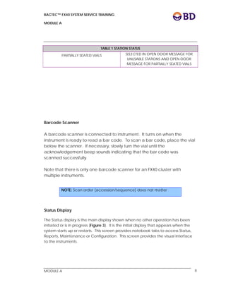 BACTEC™ FX40 SYSTEM SERVICE TRAINING
MODULE A
 
 
MODULE A 8
TABLE 1 STATION STATUS
PARTIALLY SEATED VIALS SELECTED IN OPEN DOOR MESSAGE FOR
UNUSABLE STATIONS AND OPEN DOOR
MESSAGE FOR PARTIALLY SEATED VIALS
Barcode Scanner
A barcode scanner is connected to instrument. It turns on when the
instrument is ready to read a bar code. To scan a bar code, place the vial
below the scanner. If necessary, slowly turn the vial until the
acknowledgement beep sounds indicating that the bar code was
scanned successfully.
Note that there is only one barcode scanner for an FX40 cluster with
multiple instruments.
Status Display
The Status display is the main display shown when no other operation has been
initiated or is in progress (Figure 3). It is the initial display that appears when the
system starts up or restarts. This screen provides notebook tabs to access Status,
Reports, Maintenance or Configuration. This screen provides the visual interface
to the instruments.
NOTE: Scan order (accession/sequence) does not matter
 