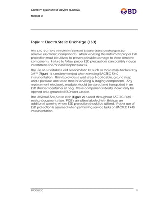BACTEC™ FX40 SYSTEM SERVICE TRAINING
MODULE C
 
 
MODULE C 3
Topic 1: Electro Static Discharge (ESD)
The BACTEC FX40 instrument contains Electro Static Discharge (ESD)
sensitive electronic components. When servicing the instrument proper ESD
protection must be utilized to prevent possible damage to these sensitive
components. Failure to follow proper ESD precautions can possibly induce
intermittent and/or catastrophic failures.
The use of a Portable Field Service Static Kit such as those manufactured by
3M™ (Figure 1) is recommended when servicing BACTEC FX40
instrumentation. This kit provides a wrist strap & coil cable, ground strap
and a portable anti-static mat for servicing & staging components. Any
replacement electronic modules should be stored and transported in an
ESD shielded container or bag. These components ideally should only be
opened on a grounded ESD work surface.
The Universal Anti-Static Icon (Figure 2) is used throughout BACTEC FX40
service documentation. PCB’s are often labeled with this icon an
additional warning where ESD protection should be utilized. Proper use of
ESD protection is assumed when performing service tasks on BACTEC FX40
instrumentation.
 