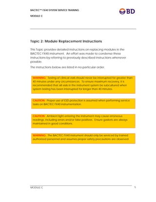 BACTEC™ FX40 SYSTEM SERVICE TRAINING
MODULE C
 
 
MODULE C 5
Topic 2: Module Replacement Instructions
This Topic provides detailed instructions on replacing modules in the
BACTEC FX40 instrument. An effort was made to condense these
instructions by referring to previously described instructions whenever
possible.
The instructions below are listed in no particular order.
 
WARNING: Testing of clinical vials should never be interrupted for greater than
40 minutes under any circumstances. To ensure maximum recovery, it is
recommended that all vials in the instrument system be subcultured when
system testing has been interrupted for longer than 40 minutes.
 
CAUTION: Proper use of ESD protection is assumed when performing service
tasks on BACTEC FX40 instrumentation.
 
CAUTION: Ambient light entering the instrument may cause erroneous
readings, including errors and/or false positives. Ensure gaskets are always
maintained in good conditions.
WARNING: The BACTEC FX40 instrument should only be serviced by trained
authorized personnel and assumes proper safety precautions are observed.
 
 