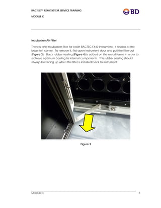 BACTEC™ FX40 SYSTEM SERVICE TRAINING
MODULE C
 
 
MODULE C 6
Incubation Air Filter
There is one incubation filter for each BACTEC FX40 instrument. It resides at the
lower left corner. To remove it, first open instrument door and pull the filter out
(Figure 3). Black rubber sealing (Figure 4) is added on the metal frame in order to
achieve optimum cooling to internal components. This rubber sealing should
always be facing up when the filter is installed back to instrument.
Figure 3
 