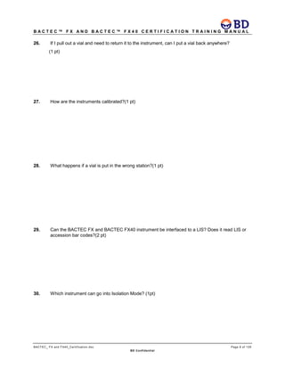 B A C T E C ™ F X A N D B A C T E C ™ F X 4 0 C E R T I F I C A T I O N T R A I N I N G M A N U A L
BACTEC_ FX and FX40_Certification.doc Page 8 of 129
BD Confidential
26. If I pull out a vial and need to return it to the instrument, can I put a vial back anywhere?
(1 pt)
27. How are the instruments calibrated?(1 pt)
28. What happens if a vial is put in the wrong station?(1 pt)
29. Can the BACTEC FX and BACTEC FX40 instrument be interfaced to a LIS? Does it read LIS or
accession bar codes?(2 pt)
30. Which instrument can go into Isolation Mode? (1pt)
 