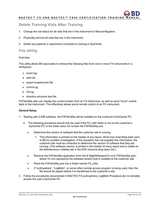B A C T E C ™ F X A N D B A C T E C ™ F X 4 0 C E R T I F I C A T I O N T R A I N I N G M A N U A L
BACTEC_ FX and FX40_Certification.doc Page 103 of 129
BD Confidential
Delete Training Vials After Training
1. Change the vial status for all vials that are in the instrument to Manual Negative.
2. Physically remove all vials that are in the instrument.
3. Delete any patients or specimens connected to training in EpiCenter.
File Utility
Overview
This utility allows BD associates to retrieve the following files from one or more FX instruments in a
workgroup:
• event log
• alert list
• assert snapshot.bin file
• commLog
• VxLog
• directory structure text file.
FXFileUtility also can display the current screen from an FX instrument, as well as send “touch” events
back to the instrument. This effectively allows some remote control of an FX instrument.
General Setup
1. Starting with 2.00B software, the FXFileUtility will be installed on the customer’s EpiCenter PC.
a. The following procedure should only be used if the FX_Utils folder is not on the customer’s
EpiCenter PC or the folder does not contain the FXFileUtility.exe.
• Determine the version of software that the customer site is running.
1. This information is printed on the header of any report, which has most likely been sent
to BD for problem investigation. If the requestor has not supplied this information, the
customer site must be contacted to determine the version of software that they are
running. (The software version is printed in the header of every report and is visible on
the Maintenance->Utilities tab in the S/W Versions drop down list.)
• Retrieve the FXFileUtility application from the K:NgbReleasesVn.nnx FXFileUtility.exe,
where Vn.nnx represents the software version that is installed at the customer site.
• Place the FXFileUtility.exe into a folder named FX_Utils.
• If “pcAnywhere”, “LogMeIn”, or some other remote access program is being used, then the
file should be zipped before it is transferred to the customer’s site.
2. Follow the procedures documented in BACTEC FX pcAnywhere_LogMeIn Procedure.doc to remotely
access the user’s EpiCenter PC.
 