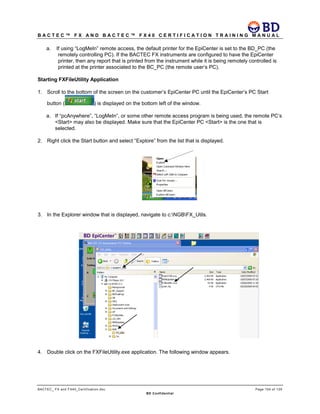 B A C T E C ™ F X A N D B A C T E C ™ F X 4 0 C E R T I F I C A T I O N T R A I N I N G M A N U A L
BACTEC_ FX and FX40_Certification.doc Page 104 of 129
BD Confidential
a. If using “LogMeIn” remote access, the default printer for the EpiCenter is set to the BD_PC (the
remotely controlling PC). If the BACTEC FX instruments are configured to have the EpiCenter
printer, then any report that is printed from the instrument while it is being remotely controlled is
printed at the printer associated to the BC_PC (the remote user’s PC).
Starting FXFileUtility Application
1. Scroll to the bottom of the screen on the customer’s EpiCenter PC until the EpiCenter’s PC Start
button ( ) is displayed on the bottom left of the window.
a. If “pcAnywhere”, “LogMeIn”, or some other remote access program is being used, the remote PC’s
<Start> may also be displayed. Make sure that the EpiCenter PC <Start> is the one that is
selected.
2. Right click the Start button and select “Explore” from the list that is displayed.
3. In the Explorer window that is displayed, navigate to c:NGBFX_Utils.
4. Double click on the FXFileUtility.exe application. The following window appears.
 