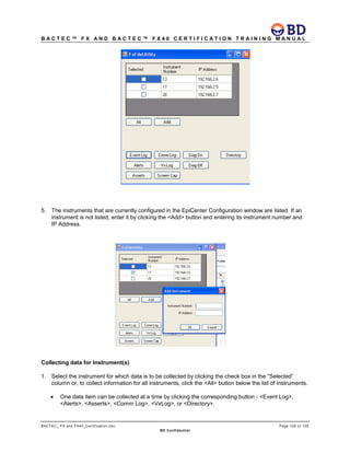 B A C T E C ™ F X A N D B A C T E C ™ F X 4 0 C E R T I F I C A T I O N T R A I N I N G M A N U A L
BACTEC_ FX and FX40_Certification.doc Page 105 of 129
BD Confidential
5. The instruments that are currently configured in the EpiCenter Configuration window are listed. If an
instrument is not listed, enter it by clicking the <Add> button and entering its instrument number and
IP Address.
Collecting data for Instrument(s)
1. Select the instrument for which data is to be collected by clicking the check box in the “Selected”
column or, to collect information for all instruments, click the <All> button below the list of instruments.
• One data item can be collected at a time by clicking the corresponding button - <Event Log>,
<Alerts>, <Asserts>, <Comm Log>, <VxLog>, or <Directory>.
 