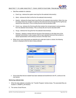 B A C T E C ™ F X A N D B A C T E C ™ F X 4 0 C E R T I F I C A T I O N T R A I N I N G M A N U A L
BACTEC_ FX and FX40_Certification.doc Page 106 of 129
BD Confidential
• Data files available for collection:
a. Event Log - retrieves the system event log from the selected instrument(s).
b. Alerts - retrieves the Alert List file from the selected instruments(s).
c. Asserts - retrieves the Assert stack trace file from the selected instruments(s). (Note: this may
be empty if there has not been an assert on the instrument since the last time the log file was
saved at the instrument.) This is a binary file and must be decoded at BD.
d. Comm Log - retrieves the CommLog file that contains the microprocessor communications
from the selected instruments(s). This is a binary file and must be decoded at BD.
e. VxLog - retrieves the VxLog file from the selected instruments(s).
f. Directory - displays a window with the structure of the directory on the flash drive of the
selected instrument(s). It also creates a file for each selected instrument that contains a
textual representation of the directory structure of the flash drive.
• When one or more instruments are selected and a data item button is clicked, the following
window is displayed while the data is being collected.
• Once all the files that are needed have been selected and transferred to the PC, continue to the
next section.
Retrieving collected data
1. When the data collection completes, the “Transfer Progress” window closes. The associated files are
located in c:NGBFX_Util directory.
2. The names of each file are:
 