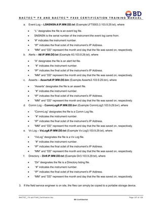 B A C T E C ™ F X A N D B A C T E C ™ F X 4 0 C E R T I F I C A T I O N T R A I N I N G M A N U A L
BACTEC_ FX and FX40_Certification.doc Page 107 of 129
BD Confidential
a. Event Log – LSNSNSN.#.IP.MM.DD.txt (Example LFT0003.3.103.9.29.txt), where
• “L” designates the file is an event log file.
• SNSNSN is the serial number of the instrument the event log came from.
• “#” indicates the instrument number.
• “IP” indicates the final octet of the instrument’s IP Address.
• “MM” and “DD” represent the month and day that the file was saved on, respectively.
b. Alerts – A#.IP.MM.DD.txt (Example A3.103.9.29.txt), where
• “A” designates the file is an alert list file.
• “#” indicates the instrument number.
• “IP” indicates the final octet of the instrument’s IP Address.
• “MM” and “DD” represent the month and day that the file was saved on, respectively.
c. Asserts – Asserts#.IP.MM.DD.bin (Example Asserts3.103.9.29.bin), where
• “Asserts” designates the file is an assert file.
• “#” indicates the instrument number.
• “IP” indicates the final octet of the instrument’s IP Address.
• “MM” and “DD” represent the month and day that the file was saved on, respectively.
d. Comm Log – CommLog#.IP.MM.DD.bvr (Example CommLog3.103.9.29.bvr), where
• “CommLog” designates the file is a Comm Log file.
• “#” indicates the instrument number.
• “IP” indicates the final octet of the instrument’s IP Address.
• “MM” and “DD” represent the month and day that the file was saved on, respectively.
e. Vx Log – VxLog#.IP.MM.DD.txt (Example Vx Log3.103.9.29.txt), where
• “VxLog” designates the file is a Vx Log file.
• “#” indicates the instrument number.
• “IP” indicates the final octet of the instrument’s IP Address.
• “MM” and “DD” represent the month and day that the file was saved on, respectively.
f. Directory – Dir#.IP.MM.DD.txt (Example Dir3.103.9.29.txt), where
• “Dir” designates the file is a Directory listing file.
• “#” indicates the instrument number.
• “IP” indicates the final octet of the instrument’s IP Address.
• “MM” and “DD” represent the month and day that the file was saved on, respectively.
3. If the field service engineer is on site, the files can simply be copied to a portable storage device.
 