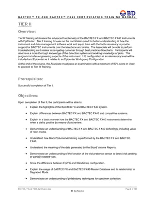 B A C T E C ™ F X A N D B A C T E C ™ F X 4 0 C E R T I F I C A T I O N T R A I N I N G M A N U A L
BACTEC_ FX and FX40_Certification.doc Page 9 of 129
BD Confidential
TIER II
Overview:
Tier II Training addresses the advanced functionality of the BACTEC FX and BACTEC FX40 Instruments
with EpiCenter. Tier II training focuses on the candidate’s need for better understanding of how the
instrument and data management software work and equip them with the tools necessary to provide
support for BACTEC instruments over the telephone and onsite. The Associate will be able to perform
troubleshooting as it relates to navigating customer through best practices flowcharts. Participants will
also have a more thorough knowledge of the detection system and working knowledge of plots. This
program includes engineering aspects of the instrument. LIS configuration at an elementary level will be
included and Epicenter as it relates to an Epicenter Workgroup Configuration.
At the end of the course, the Associate must pass an examination with a minimum of 90% score in order
to proceed to Tier III Training.
Prerequisites:
Successful completion of Tier I.
Objectives:
Upon completion of Tier II, the participants will be able to:
• Explain the highlights of the BACTEC FX and BACTEC FX40 system.
• Explain differences between BACTEC FX and BACTEC FX40 and competitive systems.
• Explain in a basic manner how the BACTEC FX and BACTEC FX40 instruments determine
when a vial is positive by means of plot review.
• Demonstrate an understanding of BACTEC FX and BACTEC FX40 technology, including value
of resin media.
• Understand how Blood Volume Monitoring is performed by the BACTEC FX and BACTEC
FX40.
• Understand the meaning of the data generated by the Blood Volume Reports.
• Demonstrate an understanding of the function of the vial presence sensor to detect vial peeking
or partially seated vials.
• Know the difference between Epi/FX and Standalone configuration.
• Explain the usage of BACTEC FX and BACTEC FX40 Master Database and its relationship to
Degraded Mode.
• Demonstrate an understanding of phlebotomy techniques for specimen collection.
 