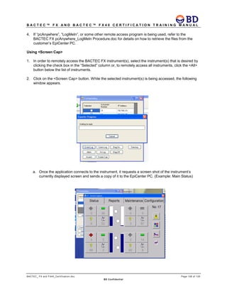 B A C T E C ™ F X A N D B A C T E C ™ F X 4 0 C E R T I F I C A T I O N T R A I N I N G M A N U A L
BACTEC_ FX and FX40_Certification.doc Page 108 of 129
BD Confidential
4. If “pcAnywhere”, “LogMeIn”, or some other remote access program is being used, refer to the
BACTEC FX pcAnywhere_LogMeIn Procedure.doc for details on how to retrieve the files from the
customer’s EpiCenter PC.
Using <Screen Cap>
1. In order to remotely access the BACTEC FX instrument(s), select the instrument(s) that is desired by
clicking the check box in the “Selected” column or, to remotely access all instruments, click the <All>
button below the list of instruments.
2. Click on the <Screen Cap> button. While the selected instrument(s) is being accessed, the following
window appears.
a. Once the application connects to the instrument, it requests a screen shot of the instrument’s
currently displayed screen and sends a copy of it to the EpiCenter PC. (Example: Main Status)
 