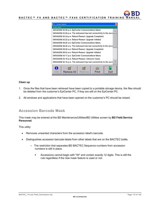 B A C T E C ™ F X A N D B A C T E C ™ F X 4 0 C E R T I F I C A T I O N T R A I N I N G M A N U A L
BACTEC_ FX and FX40_Certification.doc Page 110 of 129
BD Confidential
Clean up
1. Once the files that have been retrieved have been copied to a portable storage device, the files should
be deleted from the customer’s EpiCenter PC, if they are still on the EpiCenter PC.
2. All windows and applications that have been opened on the customer’s PC should be closed.
Accession Barcode Mask
This mask may be entered at the BD Maintenance/Utilities/BD Utilities screen by BD Field Service
Personnel.
This utility:
• Removes unwanted characters from the accession label's barcode.
• Distinguishes accession barcode labels from other labels that are on the BACTEC bottle.
– The restriction that separates BD BACTEC Sequence numbers from accession
numbers is still in place.
 Accessions cannot begin with "44" and contain exactly 12 digits. This is still the
rule regardless if the new mask feature is used or not.
 