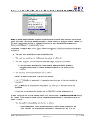 B A C T E C ™ F X A N D B A C T E C ™ F X 4 0 C E R T I F I C A T I O N T R A I N I N G M A N U A L
BACTEC_ FX and FX40_Certification.doc Page 111 of 129
BD Confidential
Note: Be aware of barcode labels where the human readable accession does not match the accession
that is encoded in the machine readable symbology. Before creating an accession mask in the BACTEC
FX, scan the accession barcode so the exact format may be seen. Verify this format against the
Customer's LIS System's accession label setup
The Create Accession Mask option applies a format string (mask) to any accession barcodes that are
scanned in.
• The mask is not applied to manually entered barcodes.
• The mask can contain any of the following characters: A, L, N, or X.
• The mask is applied to the accession number left to right, character by character.
– Each character is a placeholder to indicate what is expected for the accession
character in that position, or how the accession character in that position will be
modified.
• The meanings of the mask characters are as follows:
A = ANY accession character is expected in this position.
L = A LETTER (A-Z,a-z) is expected in this position. Any other type of character results in a
"mismatch".
N = A NUMBER (0-9) is expected in this position. Any other type of character results in a
"mismatch".
X = Any type of character in this position is to be DELETED from the accession string.
A Mask String Specifier must be selected via the radio buttons on the Create Accession Mask dialog in
BD Utilities. The scanned accession must be the same length and format of the mask in order to be
called a “match”.
• The choices for the Mask String Specifier are as follows:
– "Accept Mismatches" = If the accession scanned does not match the format of the
mask specified, it is accepted as-is, regardless of the presence of any Xs in the
 
