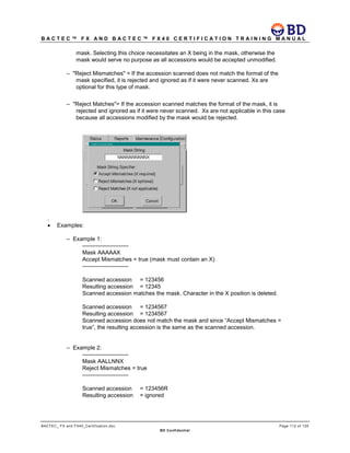 B A C T E C ™ F X A N D B A C T E C ™ F X 4 0 C E R T I F I C A T I O N T R A I N I N G M A N U A L
BACTEC_ FX and FX40_Certification.doc Page 112 of 129
BD Confidential
mask. Selecting this choice necessitates an X being in the mask, otherwise the
mask would serve no purpose as all accessions would be accepted unmodified.
– "Reject Mismatches" = If the accession scanned does not match the format of the
mask specified, it is rejected and ignored as if it were never scanned. Xs are
optional for this type of mask.
– "Reject Matches"= If the accession scanned matches the format of the mask, it is
rejected and ignored as if it were never scanned. Xs are not applicable in this case
because all accessions modified by the mask would be rejected.
.
• Examples:
– Example 1:
------------------------
Mask AAAAAX
Accept Mismatches = true (mask must contain an X)
------------------------
Scanned accession = 123456
Resulting accession = 12345
Scanned accession matches the mask. Character in the X position is deleted.
Scanned accession = 1234567
Resulting accession = 1234567
Scanned accession does not match the mask and since “Accept Mismatches =
true”, the resulting accession is the same as the scanned accession.
– Example 2:
------------------------
Mask AALLNNX
Reject Mismatches = true
------------------------
Scanned accession = 123456R
Resulting accession = ignored
 